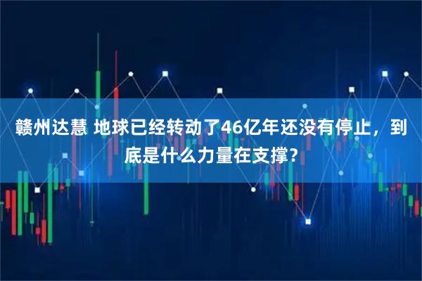 赣州达慧 地球已经转动了46亿年还没有停止，到底是什么力量在支撑？