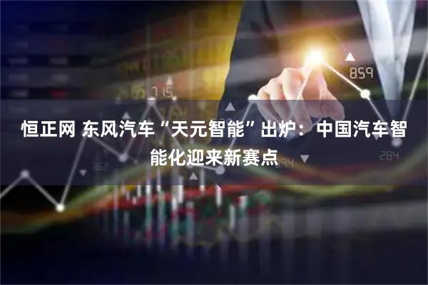 恒正网 东风汽车“天元智能”出炉：中国汽车智能化迎来新赛点