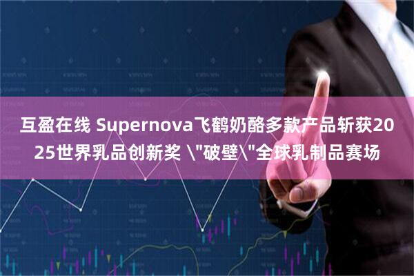 互盈在线 Supernova飞鹤奶酪多款产品斩获2025世界乳品创新奖 ＂破壁＂全球乳制品赛场