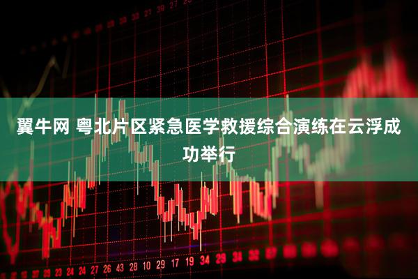 翼牛网 粤北片区紧急医学救援综合演练在云浮成功举行
