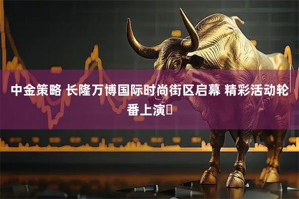 中金策略 长隆万博国际时尚街区启幕 精彩活动轮番上演​