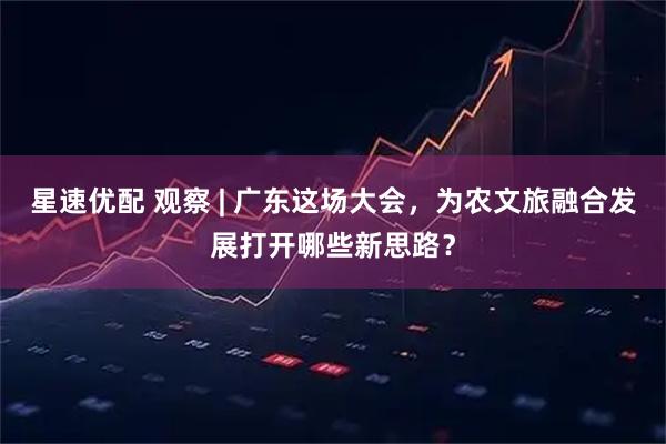 星速优配 观察 | 广东这场大会，为农文旅融合发展打开哪些新思路？