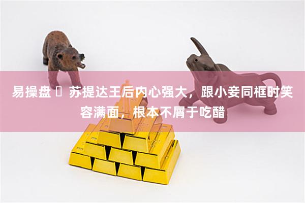 易操盘 ​苏提达王后内心强大，跟小妾同框时笑容满面，根本不屑于吃醋