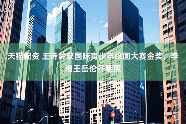 天猫配资 王诗龄获国际青少年绘画大赛金奖，李湘王岳伦齐晒照