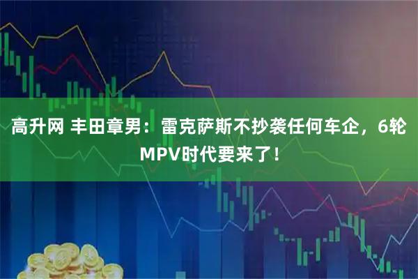 高升网 丰田章男：雷克萨斯不抄袭任何车企，6轮MPV时代要来了！