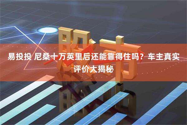易投投 尼桑十万英里后还能靠得住吗？车主真实评价大揭秘