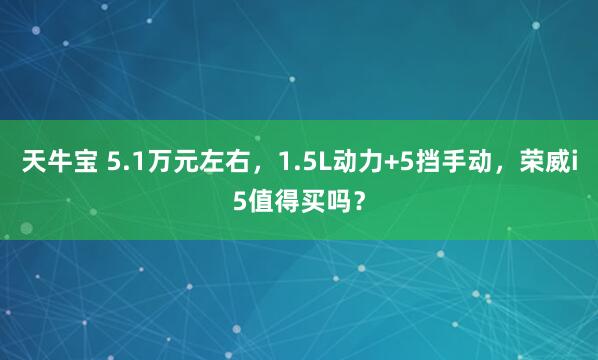 天牛宝 5.1万元左右，1.5L动力+5挡手动，荣威i5值得买吗？