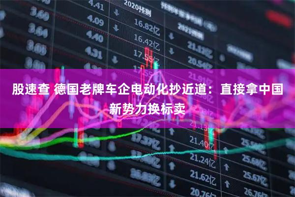 股速查 德国老牌车企电动化抄近道：直接拿中国新势力换标卖
