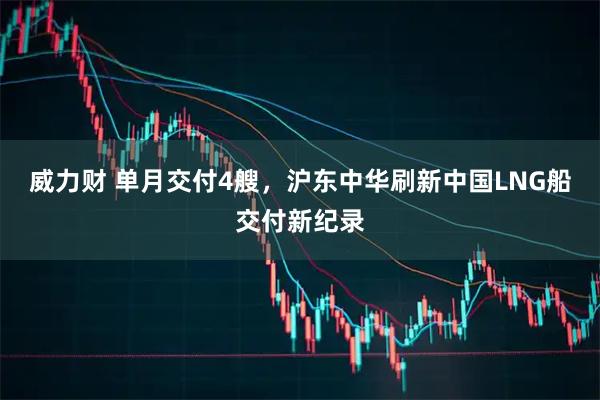 威力财 单月交付4艘，沪东中华刷新中国LNG船交付新纪录