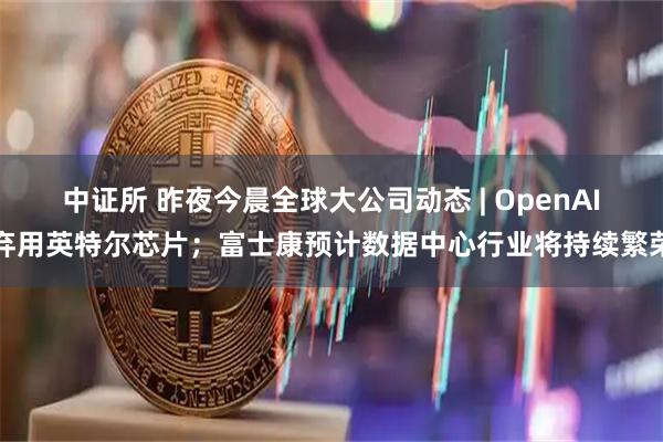 中证所 昨夜今晨全球大公司动态 | OpenAI弃用英特尔芯片；富士康预计数据中心行业将持续繁荣