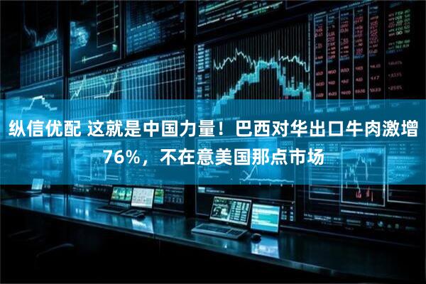 纵信优配 这就是中国力量！巴西对华出口牛肉激增76%，不在意美国那点市场