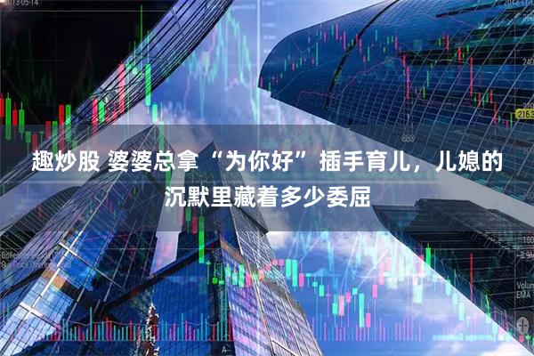 趣炒股 婆婆总拿 “为你好” 插手育儿，儿媳的沉默里藏着多少委屈