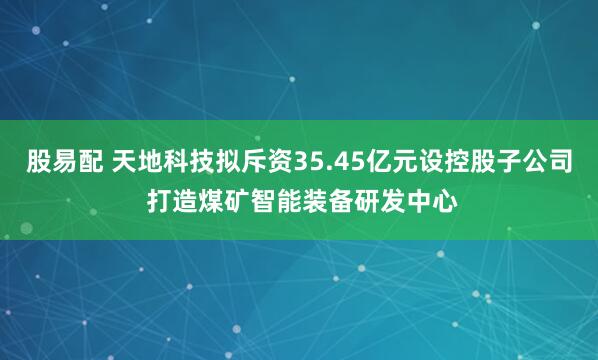 股易配 天地科技拟斥资35.45亿元设控股子公司 打造煤矿智能装备研发中心