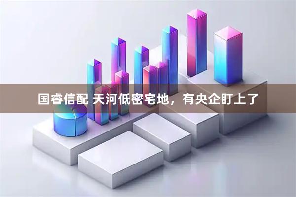 国睿信配 天河低密宅地，有央企盯上了