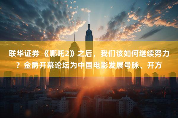 联华证券 《哪吒2》之后，我们该如何继续努力？金爵开幕论坛为中国电影发展号脉、开方