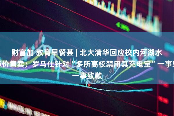 财富加 教育早餐荟 | 北大清华回应校内河湖水被标价售卖；罗马仕针对“多所高校禁用其充电宝”一事致歉