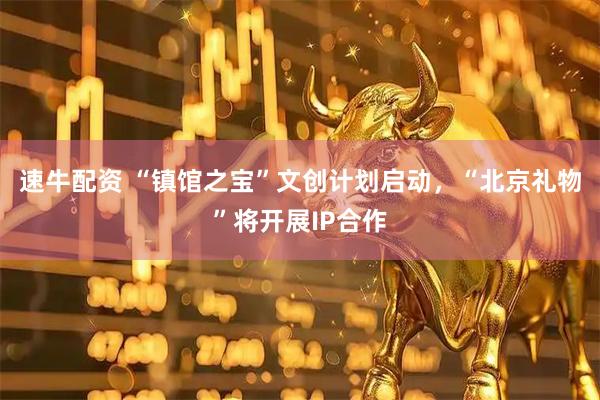 速牛配资 “镇馆之宝”文创计划启动，“北京礼物”将开展IP合作