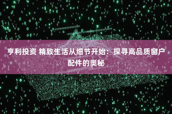 亨利投资 精致生活从细节开始：探寻高品质窗户配件的奥秘