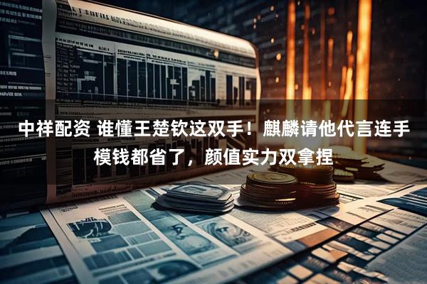 中祥配资 谁懂王楚钦这双手！麒麟请他代言连手模钱都省了，颜值实力双拿捏