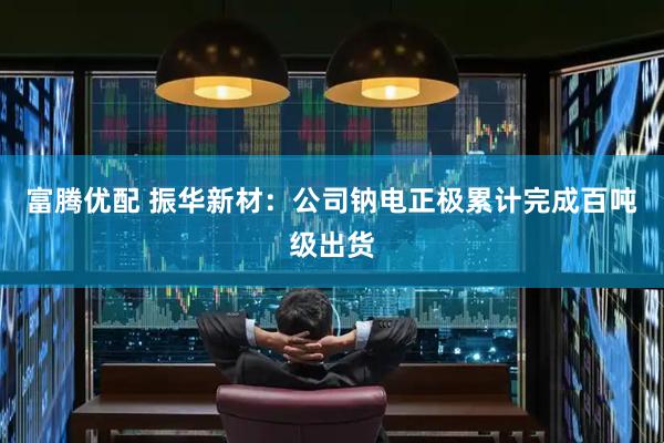 富腾优配 振华新材：公司钠电正极累计完成百吨级出货