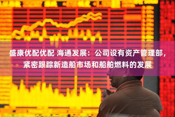 盛康优配优配 海通发展：公司设有资产管理部，紧密跟踪新造船市场和船舶燃料的发展