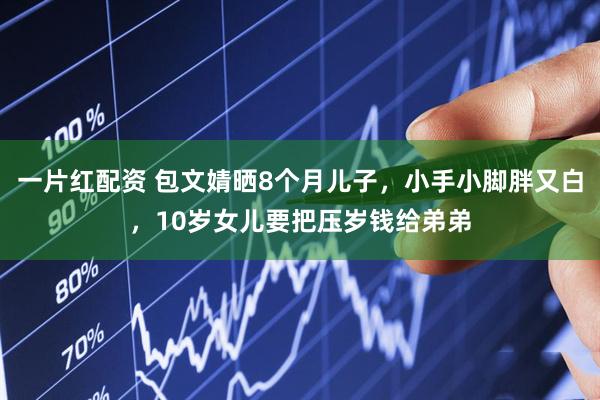 一片红配资 包文婧晒8个月儿子，小手小脚胖又白，10岁女儿要把压岁钱给弟弟