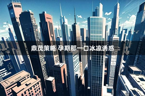 鼎茂策略 孕期那一口冰凉诱惑