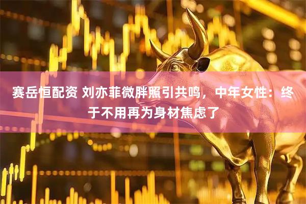 赛岳恒配资 刘亦菲微胖照引共鸣，中年女性：终于不用再为身材焦虑了