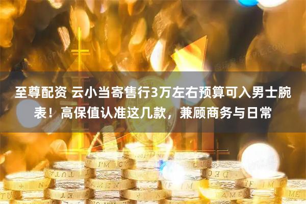 至尊配资 云小当寄售行3万左右预算可入男士腕表！高保值认准这几款，兼顾商务与日常