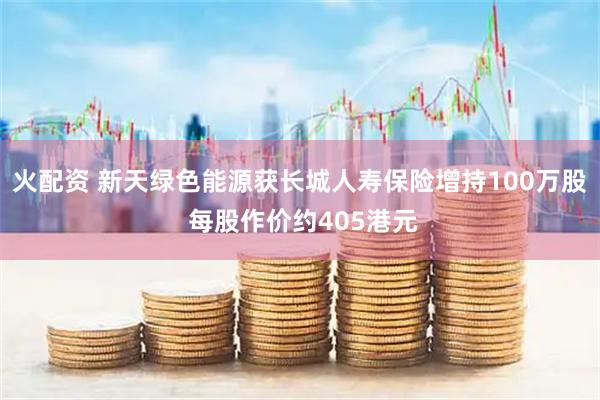 火配资 新天绿色能源获长城人寿保险增持100万股 每股作价约405港元