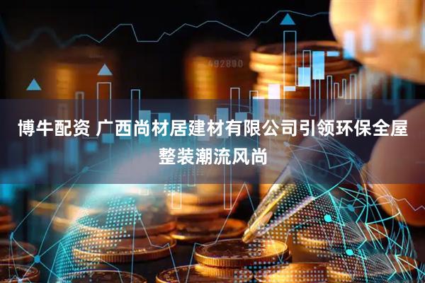 博牛配资 广西尚材居建材有限公司引领环保全屋整装潮流风尚