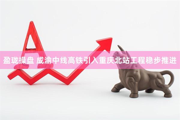 盈珑操盘 成渝中线高铁引入重庆北站工程稳步推进