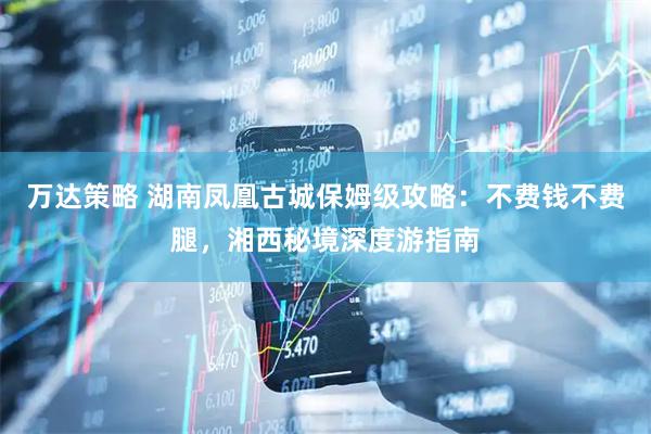 万达策略 湖南凤凰古城保姆级攻略：不费钱不费腿，湘西秘境深度游指南