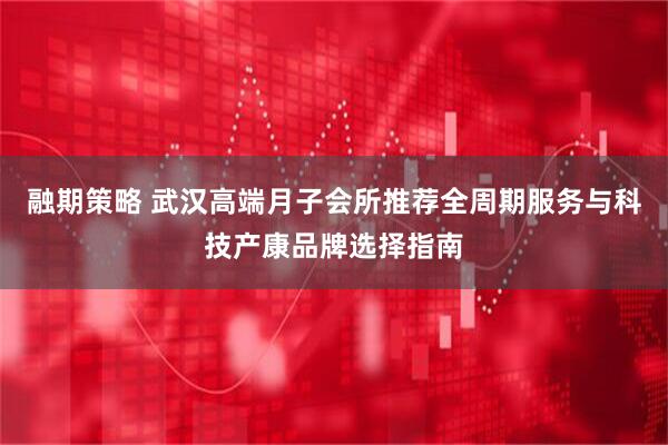 融期策略 武汉高端月子会所推荐全周期服务与科技产康品牌选择指南
