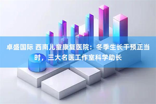 卓盛国际 西南儿童康复医院：冬季生长干预正当时，三大名医工作室科学助长