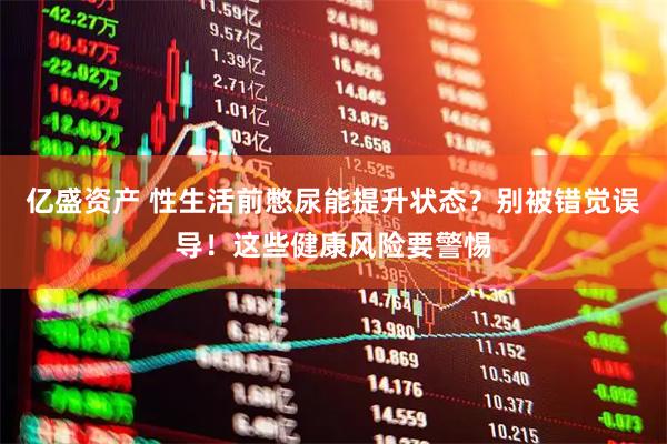 亿盛资产 性生活前憋尿能提升状态？别被错觉误导！这些健康风险要警惕