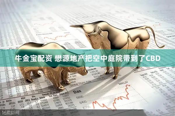 牛金宝配资 懋源地产把空中庭院带到了CBD