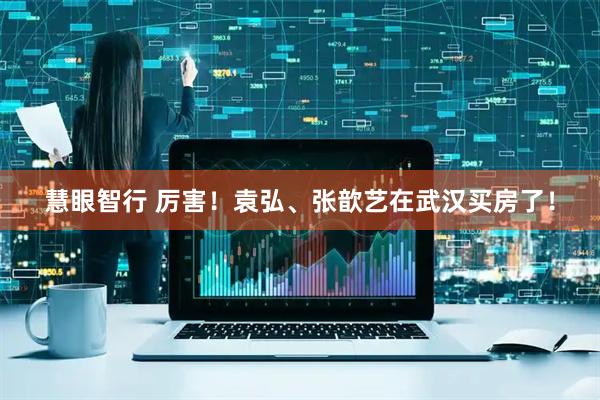 慧眼智行 厉害！袁弘、张歆艺在武汉买房了！