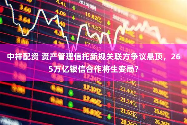 中祥配资 资产管理信托新规关联方争议悬顶，265万亿银信合作将生变局？