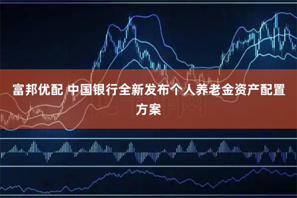 富邦优配 中国银行全新发布个人养老金资产配置方案