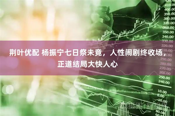 荆叶优配 杨振宁七日祭未竟，人性闹剧终收场，正道结局大快人心