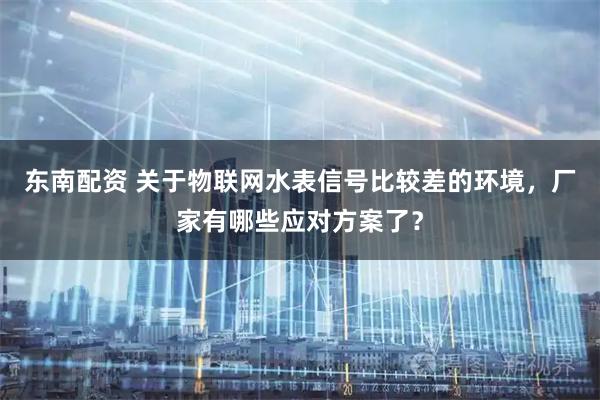 东南配资 关于物联网水表信号比较差的环境，厂家有哪些应对方案了？