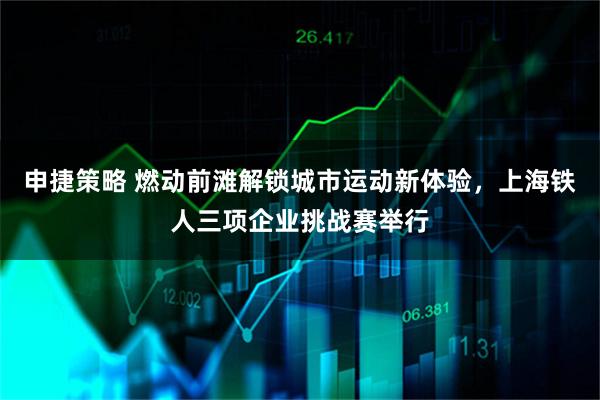 申捷策略 燃动前滩解锁城市运动新体验，上海铁人三项企业挑战赛举行