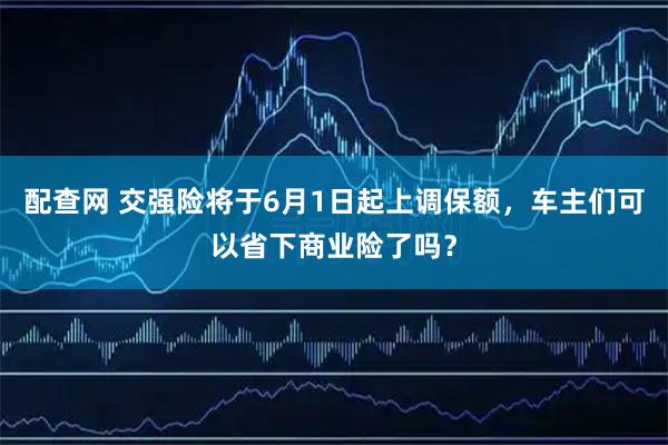 配查网 交强险将于6月1日起上调保额，车主们可以省下商业险了吗？